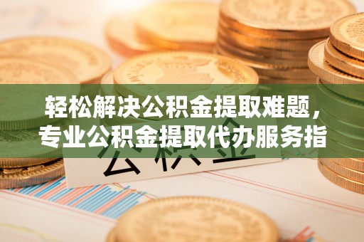 政策轻松解决公积金提取难题，专业公积金提取代办服务指南