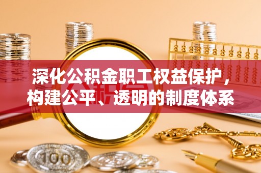 政策深化公积金职工权益保护，构建公平、透明的制度体系