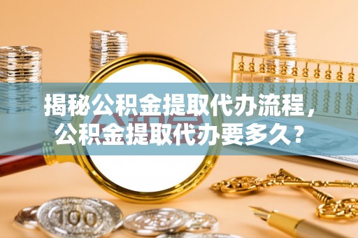 政策揭秘公积金提取代办流程，公积金提取代办要多久？