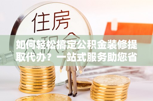 政策如何轻松搞定公积金装修提取代办？一站式服务助您省时省心