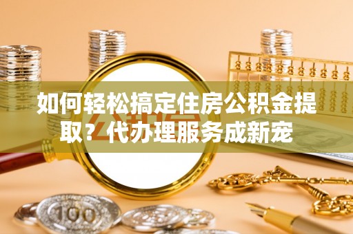 政策如何轻松搞定住房公积金提取？代办理服务成新宠