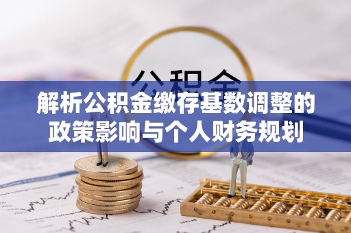 政策解析公积金缴存基数调整的政策影响与个人财务规划