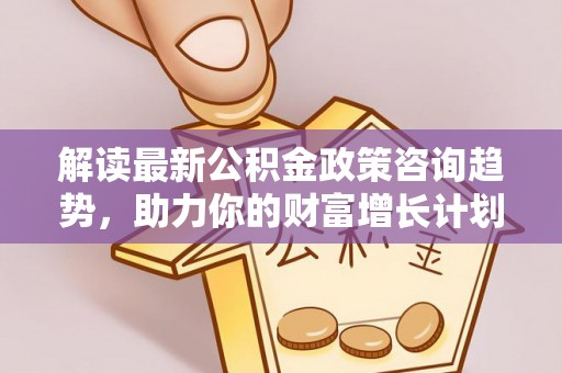 政策解读最新公积金政策咨询趋势，助力你的财富增长计划