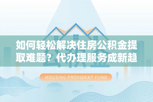 政策如何轻松解决住房公积金提取难题？代办理服务成新趋势