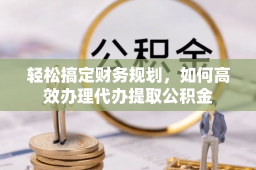 政策轻松搞定财务规划，如何高效办理代办提取公积金