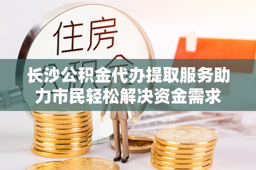 政策长沙公积金代办提取服务助力市民轻松解决资金需求