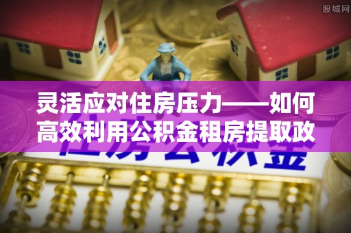 政策灵活应对住房压力——如何高效利用公积金租房提取政策