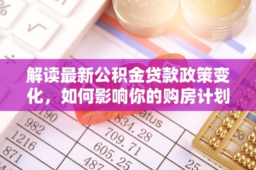 政策解读最新公积金贷款政策变化，如何影响你的购房计划？