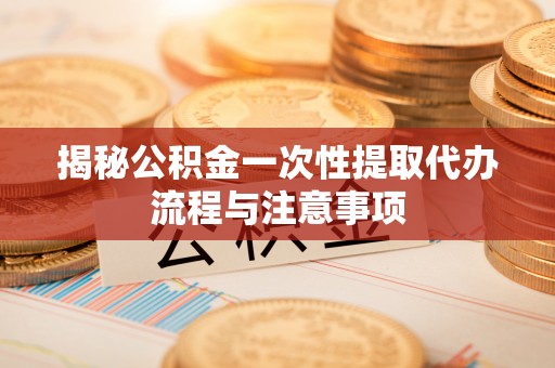 政策揭秘公积金一次性提取代办流程与注意事项
