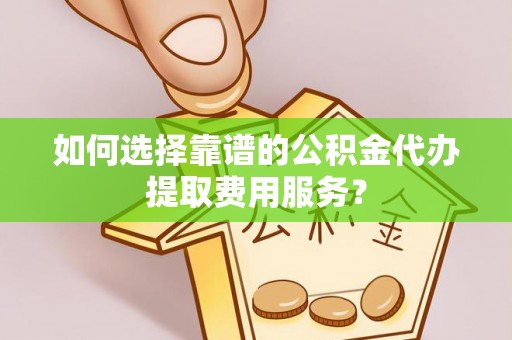 政策如何选择靠谱的公积金代办提取费用服务？