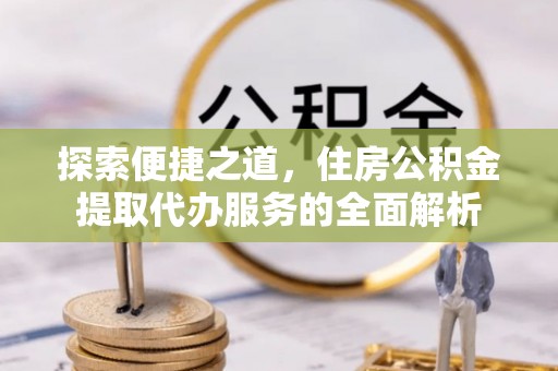 政策探索便捷之道，住房公积金提取代办服务的全面解析