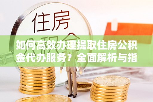 政策如何高效办理提取住房公积金代办服务？全面解析与指南