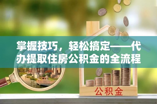 政策掌握技巧，轻松搞定——代办提取住房公积金的全流程解析