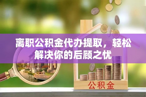 政策离职公积金代办提取，轻松解决你的后顾之忧
