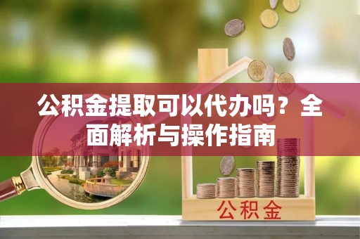 政策公积金提取可以代办吗？全面解析与操作指南