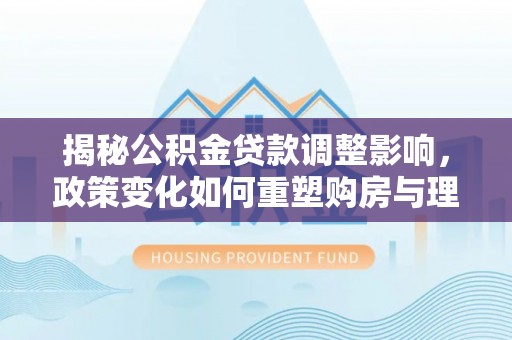 政策揭秘公积金贷款调整影响，政策变化如何重塑购房与理财规划