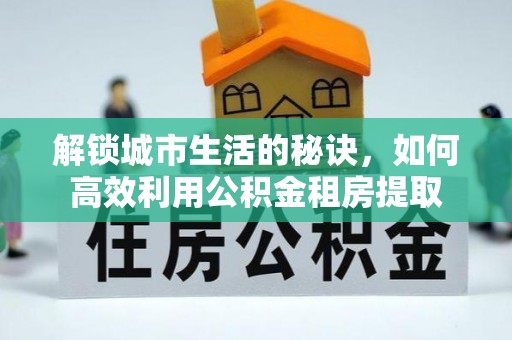 政策解锁城市生活的秘诀，如何高效利用公积金租房提取