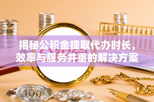 政策揭秘公积金提取代办时长，效率与服务并重的解决方案