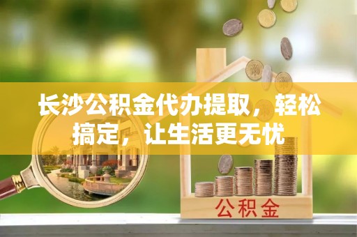 政策长沙公积金代办提取，轻松搞定，让生活更无忧