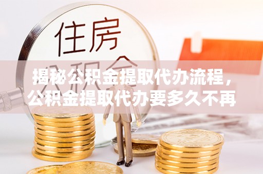 政策揭秘公积金提取代办流程，公积金提取代办要多久不再是谜题