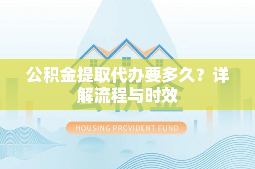 政策公积金提取代办要多久？详解流程与时效
