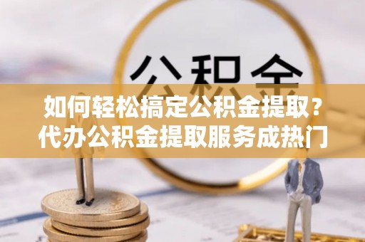 政策如何轻松搞定公积金提取？代办公积金提取服务成热门选择