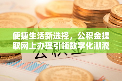 政策便捷生活新选择，公积金提取网上办理引领数字化潮流