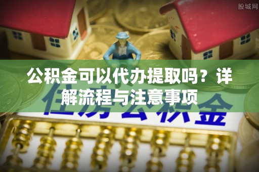 政策公积金可以代办提取吗？详解流程与注意事项