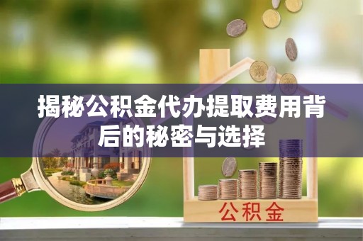 政策揭秘公积金代办提取费用背后的秘密与选择