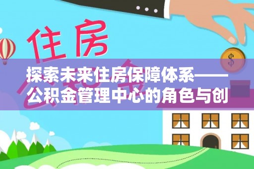 政策探索未来住房保障体系——公积金管理中心的角色与创新