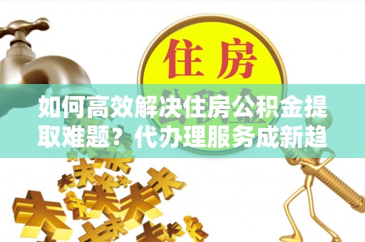 政策如何高效解决住房公积金提取难题？代办理服务成新趋势