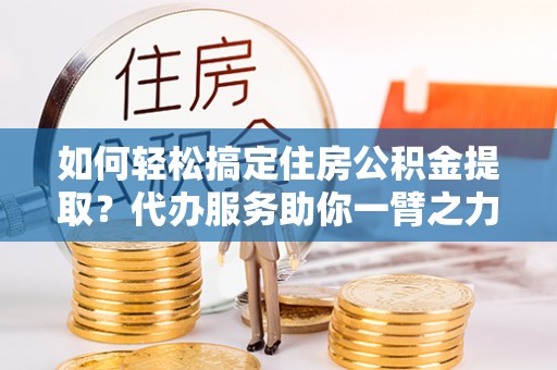 政策如何轻松搞定住房公积金提取？代办服务助你一臂之力