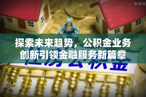 政策探索未来趋势，公积金业务创新引领金融服务新篇章