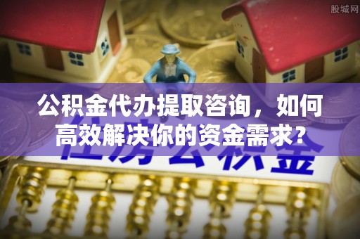 政策公积金代办提取咨询，如何高效解决你的资金需求？