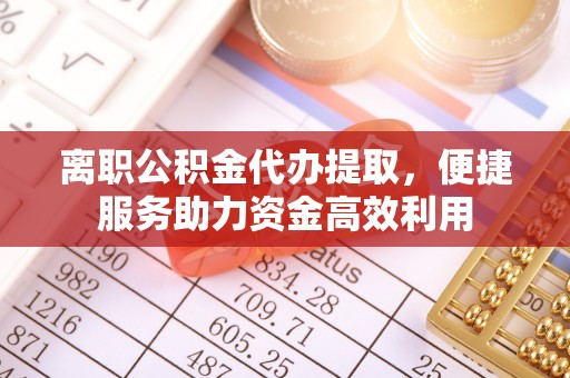 政策离职公积金代办提取，便捷服务助力资金高效利用
