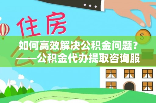 政策如何高效解决公积金问题？——公积金代办提取咨询服务指南