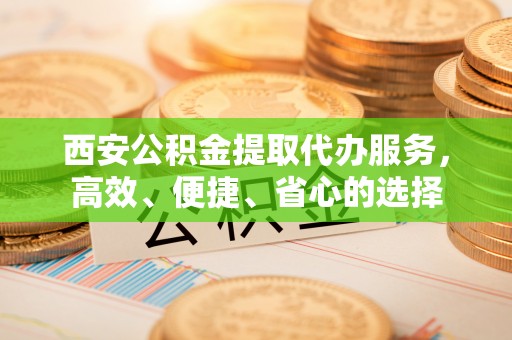 政策西安公积金提取代办服务，高效、便捷、省心的选择