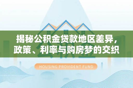 政策揭秘公积金贷款地区差异，政策、利率与购房梦的交织