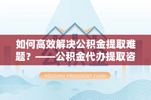 政策如何高效解决公积金提取难题？——公积金代办提取咨询服务全解析