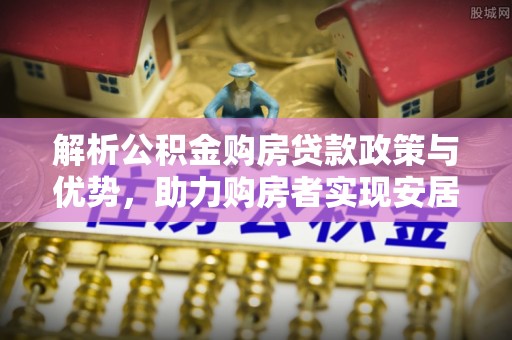 政策解析公积金购房贷款政策与优势，助力购房者实现安居梦想