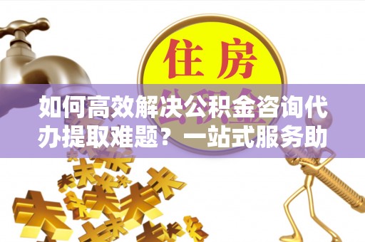 政策如何高效解决公积金咨询代办提取难题？一站式服务助您轻松搞定
