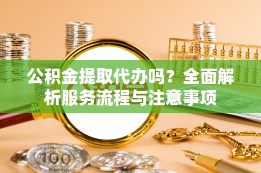 政策公积金提取代办吗？全面解析服务流程与注意事项