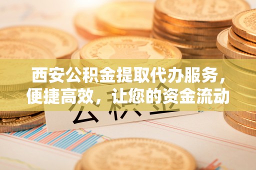 政策西安公积金提取代办服务，便捷高效，让您的资金流动无忧