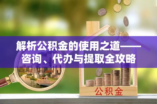 政策解析公积金的使用之道——咨询、代办与提取全攻略