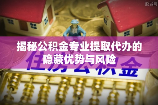 政策揭秘公积金专业提取代办的隐藏优势与风险