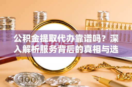 政策公积金提取代办靠谱吗？深入解析服务背后的真相与选择指南