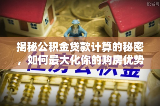 政策揭秘公积金贷款计算的秘密，如何最大化你的购房优势