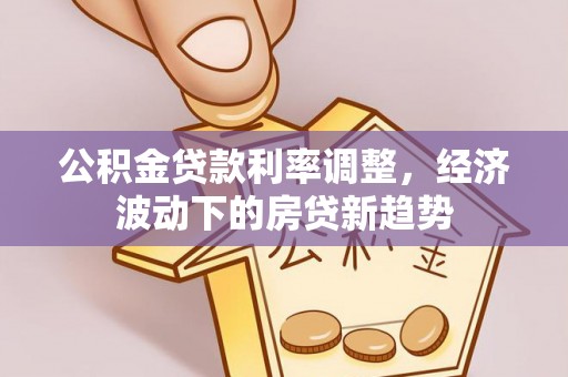 政策公积金贷款利率调整，经济波动下的房贷新趋势