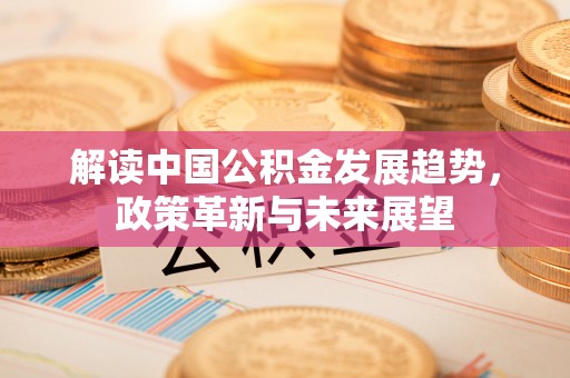 政策解读中国公积金发展趋势，政策革新与未来展望