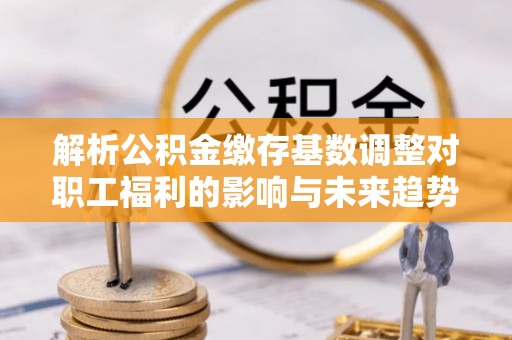 政策解析公积金缴存基数调整对职工福利的影响与未来趋势